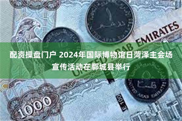 配资操盘门户 2024年国际博物馆日菏泽主会场宣传活动在郓城县举行