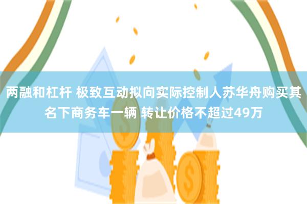 两融和杠杆 极致互动拟向实际控制人苏华舟购买其名下商务车一辆 转让价格不超过49万