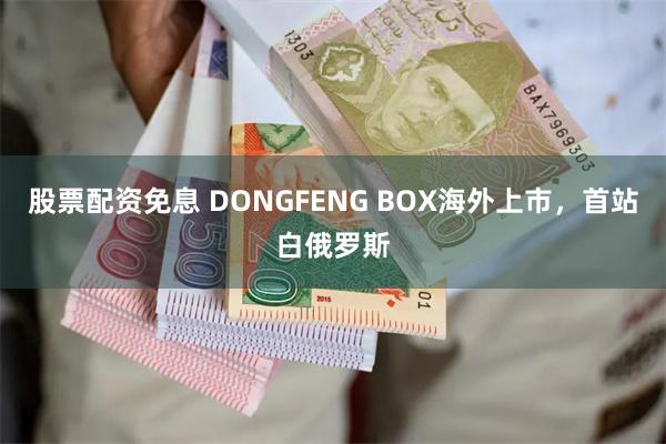 股票配资免息 DONGFENG BOX海外上市，首站白俄罗斯