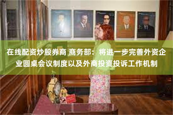 在线配资炒股券商 商务部：将进一步完善外资企业圆桌会议制度以及外商投资投诉工作机制