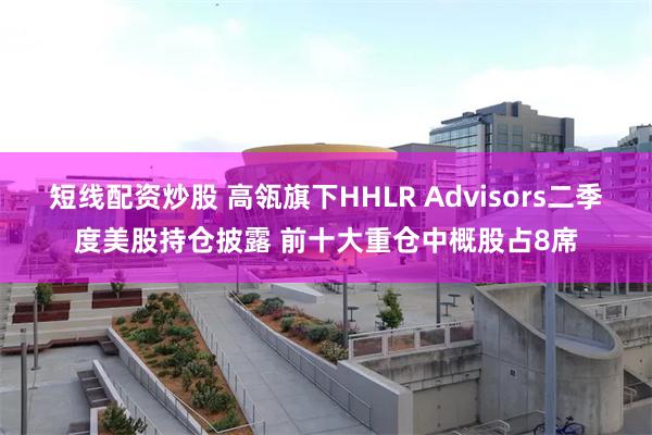 短线配资炒股 高瓴旗下HHLR Advisors二季度美股持仓披露 前十大重仓中概股占8席