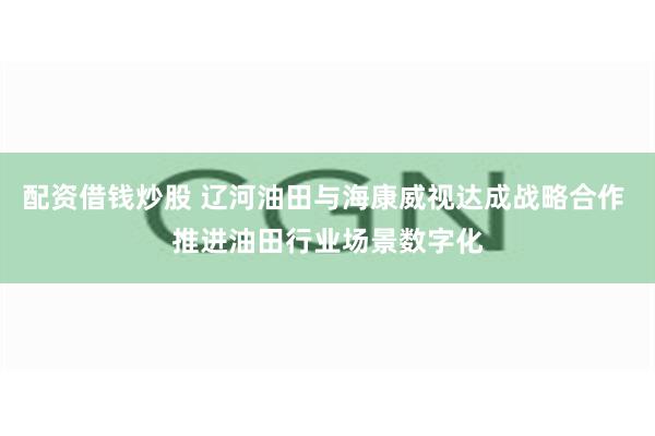 配资借钱炒股 辽河油田与海康威视达成战略合作 推进油田行业场景数字化