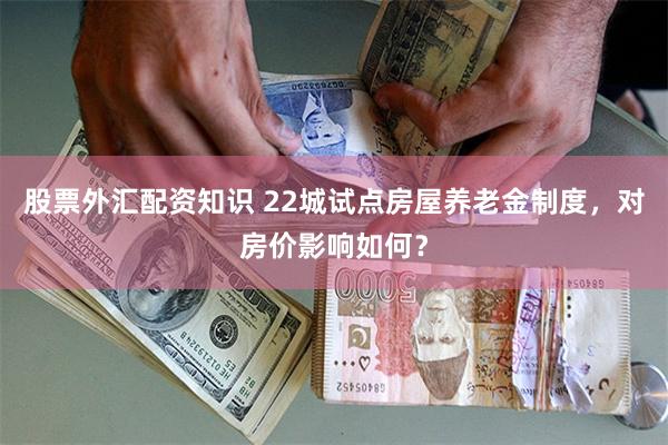 股票外汇配资知识 22城试点房屋养老金制度，对房价影响如何？