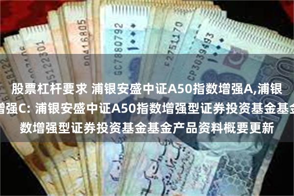 股票杠杆要求 浦银安盛中证A50指数增强A,浦银安盛中证A50指数增强C: 浦银安盛中证A50指数增强型证券投资基金基金产品资料概要更新